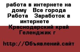 работа в интернете на дому - Все города Работа » Заработок в интернете   . Краснодарский край,Геленджик г.